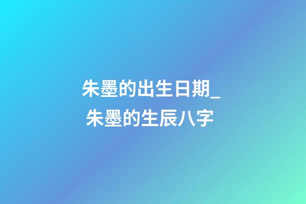 朱墨的出生日期_  朱墨的生辰八字